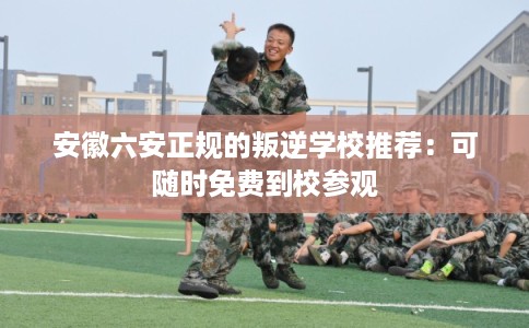 安徽六安正规的叛逆学校推荐：可随时免费到校参观