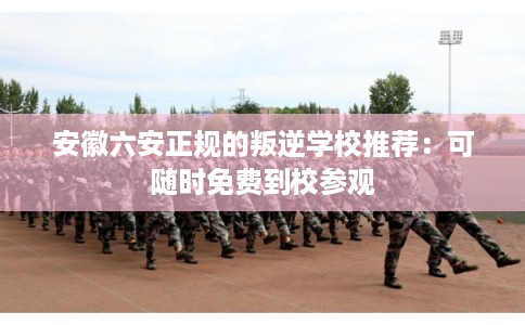 安徽六安正规的叛逆学校推荐：可随时免费到校参观