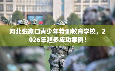 河北张家口青少年特训教育学校,2026年超多成功案例! 河北张家口青少年特训教育学校,2026年超多成功案例!