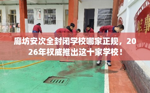 廊坊安次全封闭学校哪家正规,2026年权威推出这十家学校! 廊坊安次全封闭学校哪家正规,2026年权威推出这十家学校!