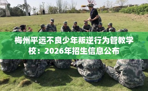 梅州平远不良少年叛逆行为管教学校：2026年招生信息公布