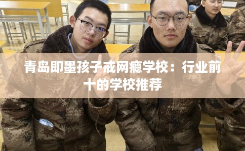 青岛即墨孩子戒网瘾学校：行业前十的学校推荐