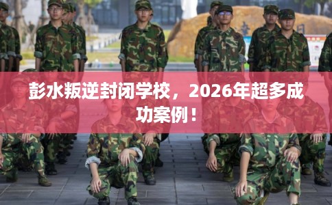 彭水叛逆封闭学校,2026年超多成功案例! 彭水叛逆封闭学校,2026年超多成功案例!