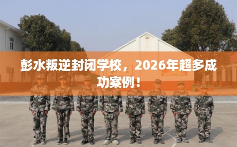 彭水叛逆封闭学校,2026年超多成功案例! 彭水叛逆封闭学校,2026年超多成功案例!