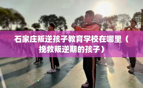 石家庄叛逆孩子教育学校在哪里（挽救叛逆期的孩子）