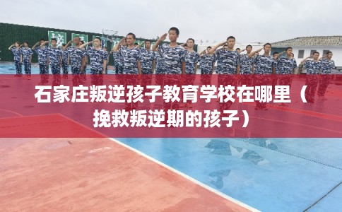 石家庄叛逆孩子教育学校在哪里（挽救叛逆期的孩子）