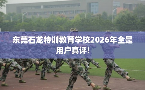 东莞石龙特训教育学校2026年全是用户真评!