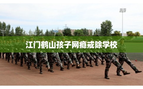 江门鹤山孩子网瘾戒除学校