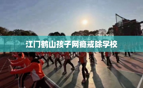 江门鹤山孩子网瘾戒除学校