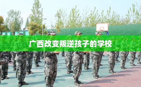 广西改变叛逆孩子的学校