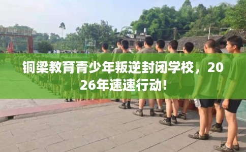 铜梁教育青少年叛逆封闭学校,2026年速速行动! 铜梁教育青少年叛逆封闭学校,2026年速速行动!