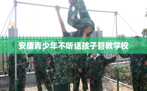 安康青少年不听话孩子管教学校