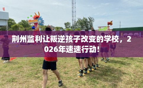 荆州监利让叛逆孩子改变的学校,2026年速速行动! 荆州监利让叛逆孩子改变的学校,2026年速速行动!