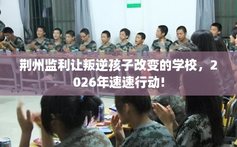 荆州监利让叛逆孩子改变的学校,2026年速速行动! 荆州监利让叛逆孩子改变的学校,2026年速速行动!