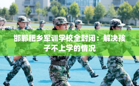 邯郸肥乡军训学校全封闭：解决孩子不上学的情况