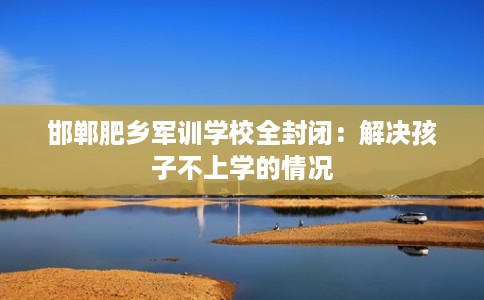 邯郸肥乡军训学校全封闭：解决孩子不上学的情况