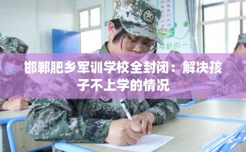 邯郸肥乡军训学校全封闭：解决孩子不上学的情况