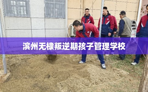 滨州无棣叛逆期孩子管理学校