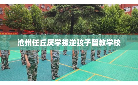 沧州任丘厌学叛逆孩子管教学校 沧州任丘厌学叛逆孩子管教学校
