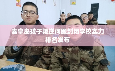 秦皇岛孩子叛逆问题封闭学校实力排名发布