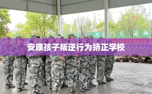 安康孩子叛逆行为矫正学校 安康孩子叛逆行为矫正学校