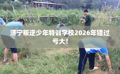 济宁叛逆少年特训学校2026年错过亏大！