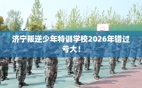 济宁叛逆少年特训学校2026年错过亏大！