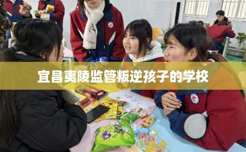 宜昌夷陵监管叛逆孩子的学校 宜昌夷陵监管叛逆孩子的学校