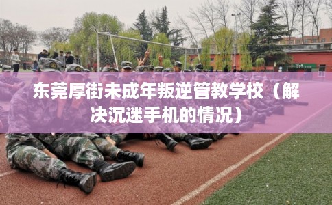 东莞厚街未成年叛逆管教学校(解决沉迷手机的情况) 东莞厚街未成年叛逆管教学校(解决沉迷手机的情况)