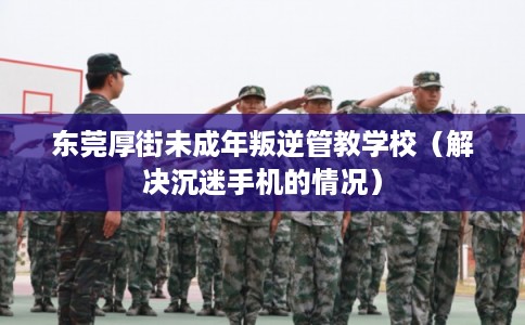 东莞厚街未成年叛逆管教学校(解决沉迷手机的情况) 东莞厚街未成年叛逆管教学校(解决沉迷手机的情况)