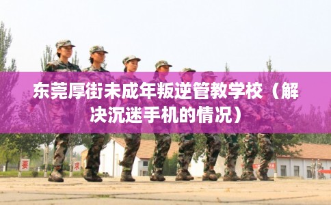 东莞厚街未成年叛逆管教学校（解决沉迷手机的情况）