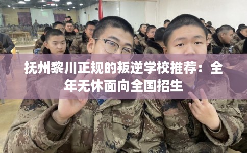 抚州黎川正规的叛逆学校推荐：全年无休面向全国招生