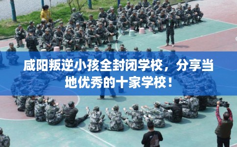 咸阳叛逆小孩全封闭学校，分享当地优秀的十家学校！