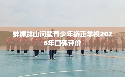 蚌埠蚌山问题青少年矫正学校2026年口碑评价 蚌埠蚌山问题青少年矫正学校2026年口碑评价