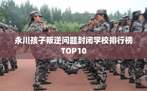 永川孩子叛逆问题封闭学校排行榜TOP10 永川孩子叛逆问题封闭学校排行榜TOP10