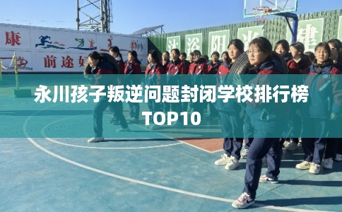 永川孩子叛逆问题封闭学校排行榜TOP10 永川孩子叛逆问题封闭学校排行榜TOP10