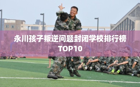 永川孩子叛逆问题封闭学校排行榜TOP10 永川孩子叛逆问题封闭学校排行榜TOP10