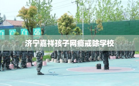 济宁嘉祥孩子网瘾戒除学校