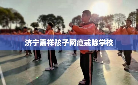 济宁嘉祥孩子网瘾戒除学校