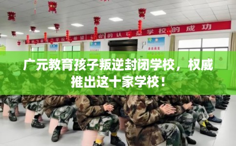 广元教育孩子叛逆封闭学校,权威推出这十家学校! 广元教育孩子叛逆封闭学校,权威推出这十家学校!