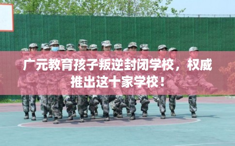 广元教育孩子叛逆封闭学校，权威推出这十家学校！