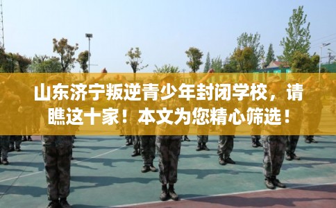 山东济宁叛逆青少年封闭学校,请瞧这十家!本文为您精心筛选! 山东济宁叛逆青少年封闭学校,请瞧这十家!本文为您精心筛选!
