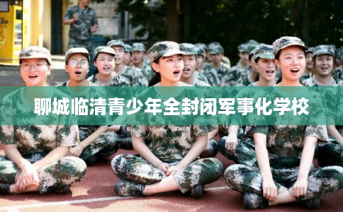 聊城临清青少年全封闭军事化学校