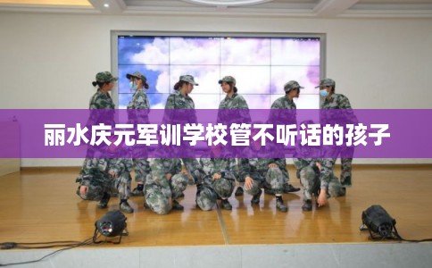 丽水庆元军训学校管不听话的孩子