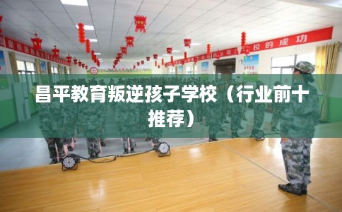 昌平教育叛逆孩子学校（行业前十推荐）
