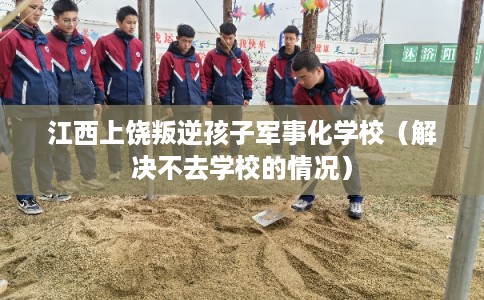 江西上饶叛逆孩子军事化学校（解决不去学校的情况）