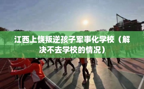 江西上饶叛逆孩子军事化学校（解决不去学校的情况）