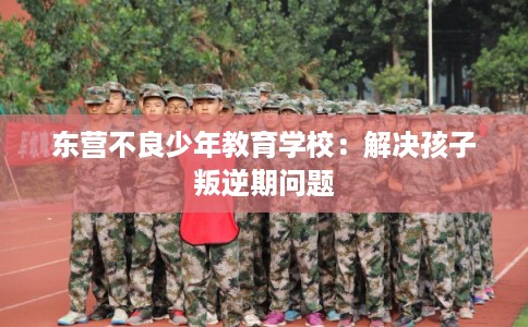 东营不良少年教育学校：解决孩子叛逆期问题