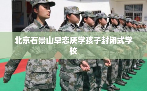 北京石景山早恋厌学孩子封闭式学校