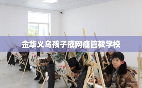 金华义乌孩子戒网瘾管教学校 金华义乌孩子戒网瘾管教学校